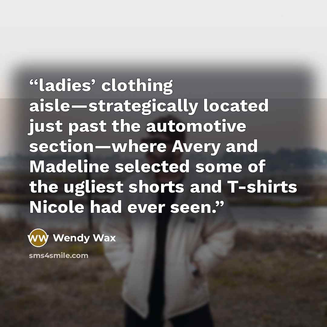 “ladies’ clothing aisle—strategically located just past the automotive section—where Avery and Madeline selected some of the ugliest shorts and T-shirts Nicole had ever seen.” quote by Wendy Wax