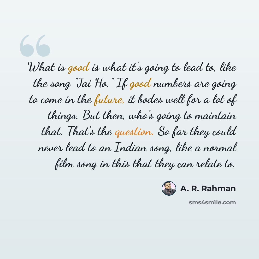 “What is good is what it's going to lead to, like the song "Jai Ho." If good numbers are going to come in the future, it bodes well for a lot of things. But then, who's going to maintain that. That's the question. So far they could never lead to an Indian song, like a normal film song in this that…” quote by A. R. Rahman