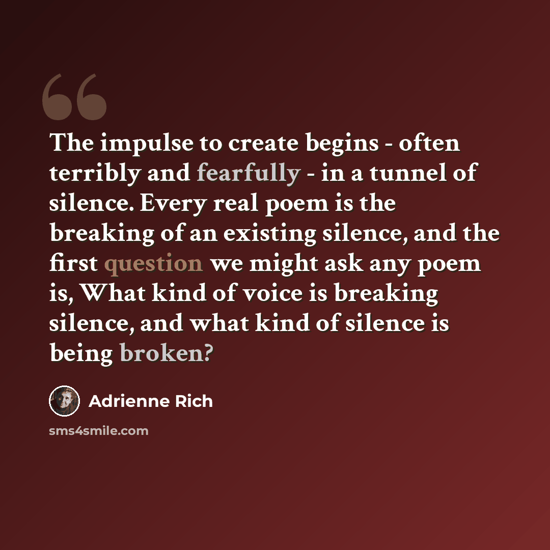 “The impulse to create begins - often terribly and fearfully - in a tunnel of silence. Every real poem is the breaking of an existing silence, and the first question we might ask any poem is, What kind of voice is breaking silence, and what kind of silence is being broken?” quote by Adrienne Rich