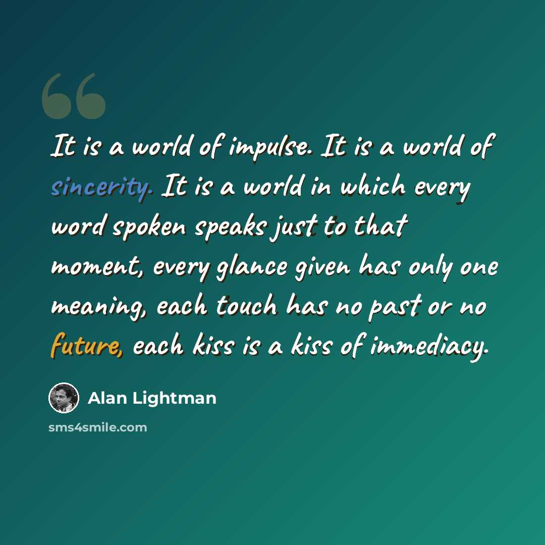 “It is a world of impulse. It is a world of sincerity. It is a world in which every word spoken speaks just to that moment, every glance given has only one meaning, each touch has no past or no future, each kiss is a kiss of immediacy.” quote by Alan Lightman