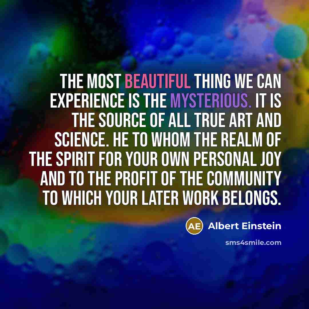 “The most beautiful thing we can experience is the mysterious. It is the source of all true art and science. He to whom the realm of the spirit for your own personal joy and to the profit of the community to which your later work belongs.” quote by Albert Einstein