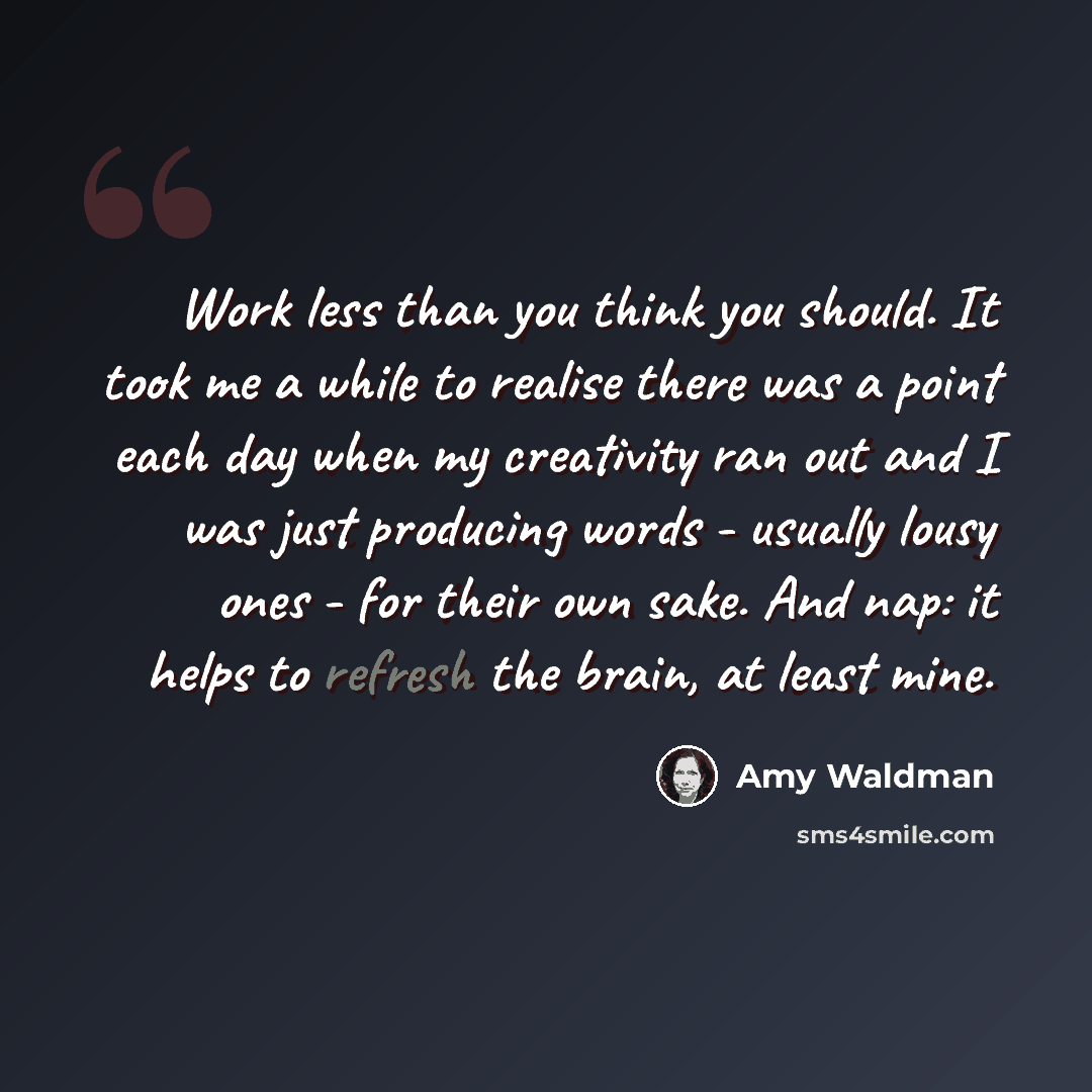 “Work less than you think you should. It took me a while to realise there was a point each day when my creativity ran out and I was just producing words - usually lousy ones - for their own sake. And nap: it helps to refresh the brain, at least mine.” quote by Amy Waldman