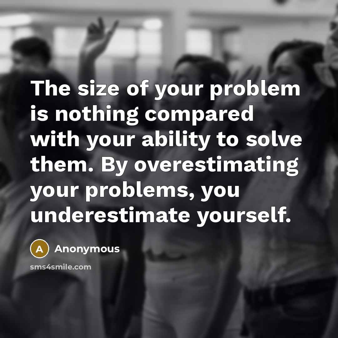 “The size of your problem is nothing compared with your ability to solve them. By overestimating your problems, you underestimate yourself.” quote by Anonymous