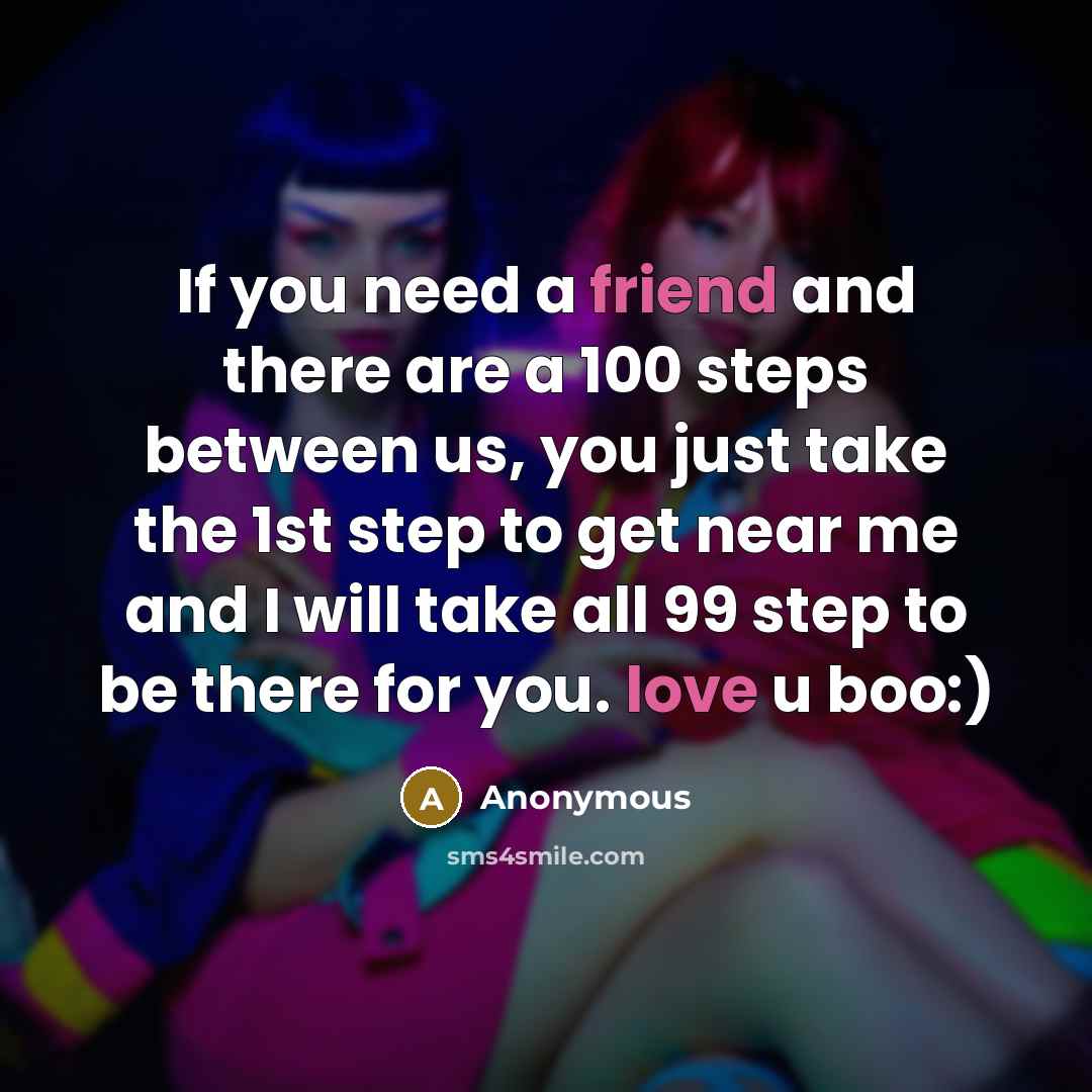 “If you need a friend and there are a 100 steps between us, you just take the 1st step to get near me and I will take all 99 step to be there for you. love u boo:)” quote by Anonymous