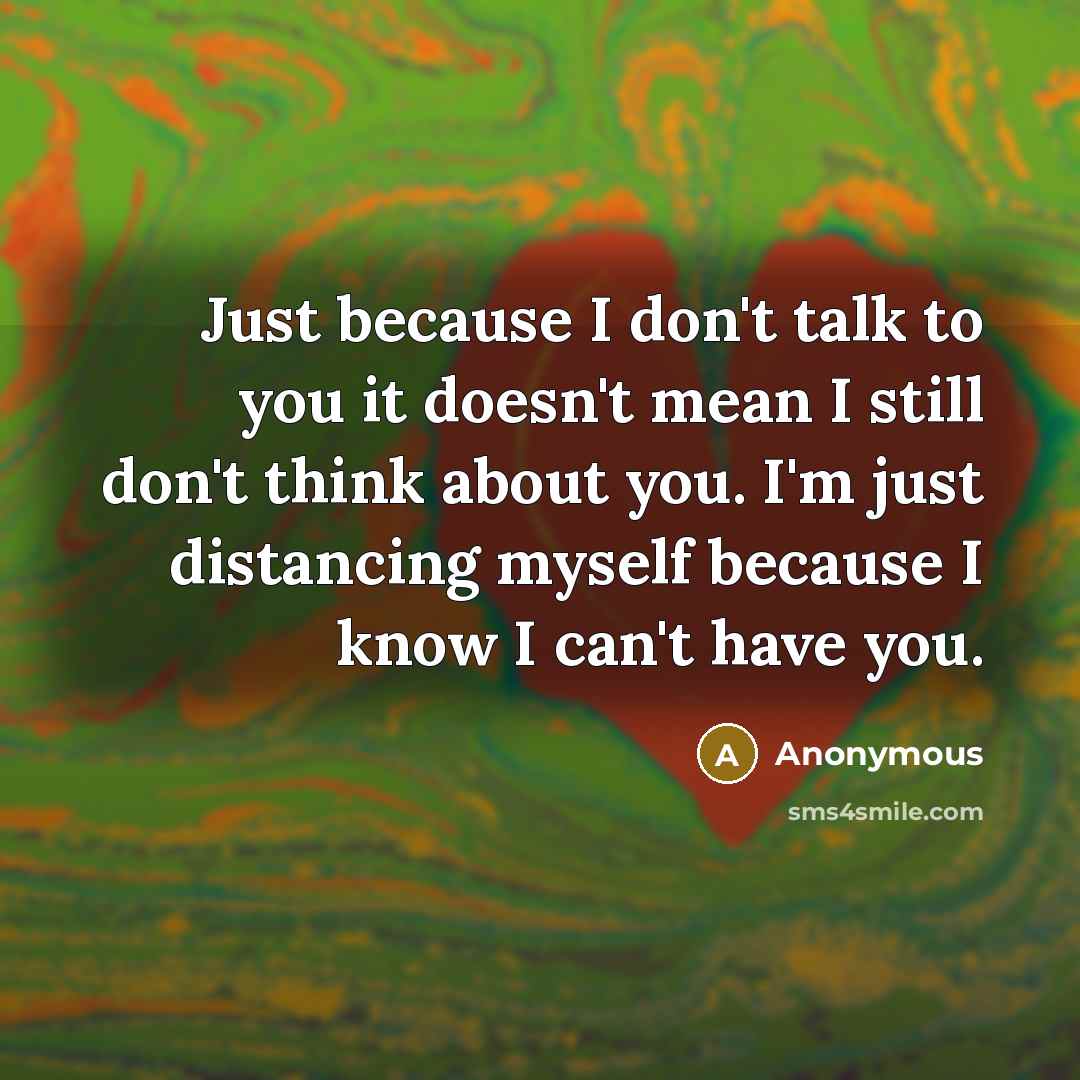 “Just because I don't talk to you it doesn't mean I still don't think about you. I'm just distancing myself because I know I can't have you.” quote by Anonymous