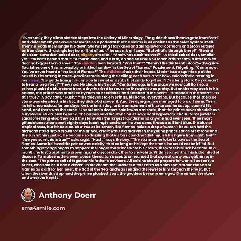 “Eventually they climb sixteen steps into the Gallery of Mineralogy. The guide shows them a gate from Brazil and violet amethysts and a meteorite on a pedestal that he claims is as ancient as the solar system itself. Then he leads them single ﬁle down two twisting staircases and along several…” quote by Anthony Doerr