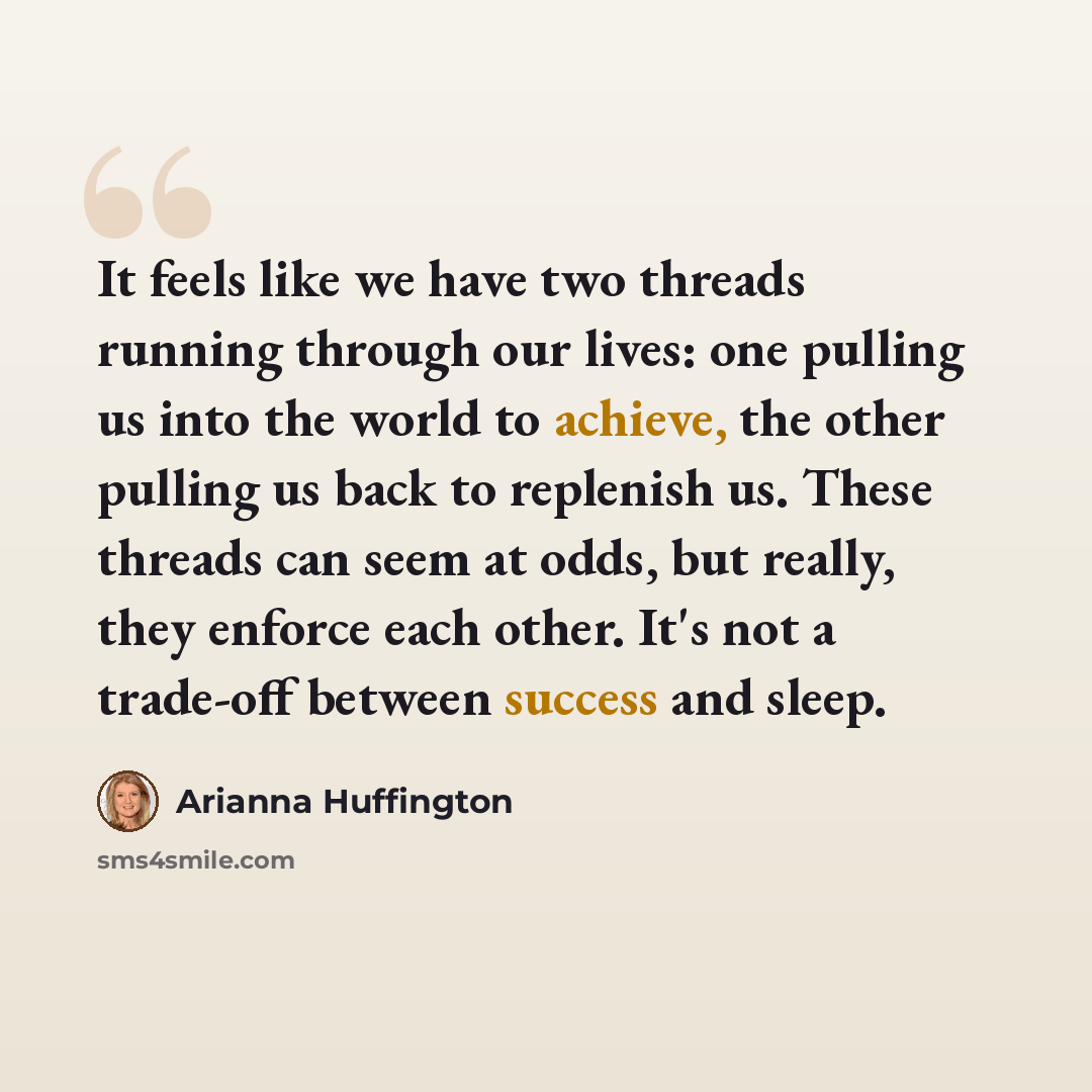 “It feels like we have two threads running through our lives: one pulling us into the world to achieve, the other pulling us back to replenish us. These threads can seem at odds, but really, they enforce each other. It's not a trade-off between success and sleep.” quote by Arianna Huffington