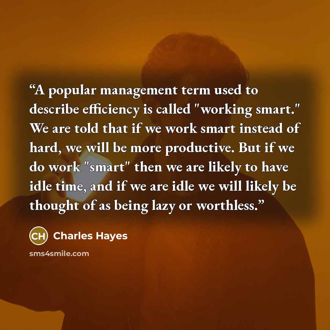 “A popular management term used to describe efficiency is called "working smart." We are told that if we work smart instead of hard, we will be more productive. But if we do work "smart" then we are likely to have idle time, and if we are idle we will likely be thought of as being lazy or worthless.” quote by Charles Hayes