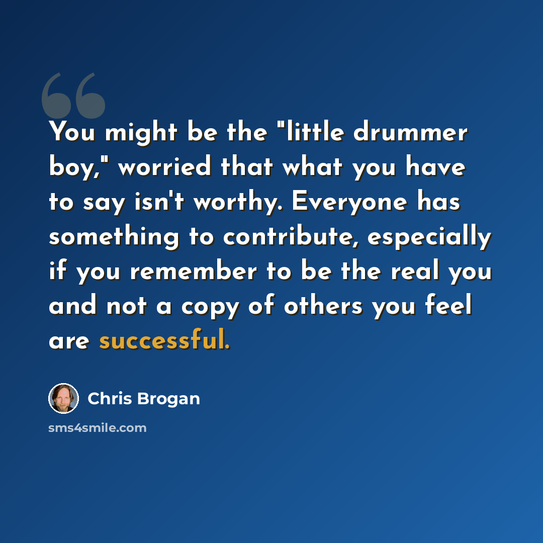 “You might be the "little drummer boy," worried that what you have to say isn't worthy. Everyone has something to contribute, especially if you remember to be the real you and not a copy of others you feel are successful.” quote by Chris Brogan