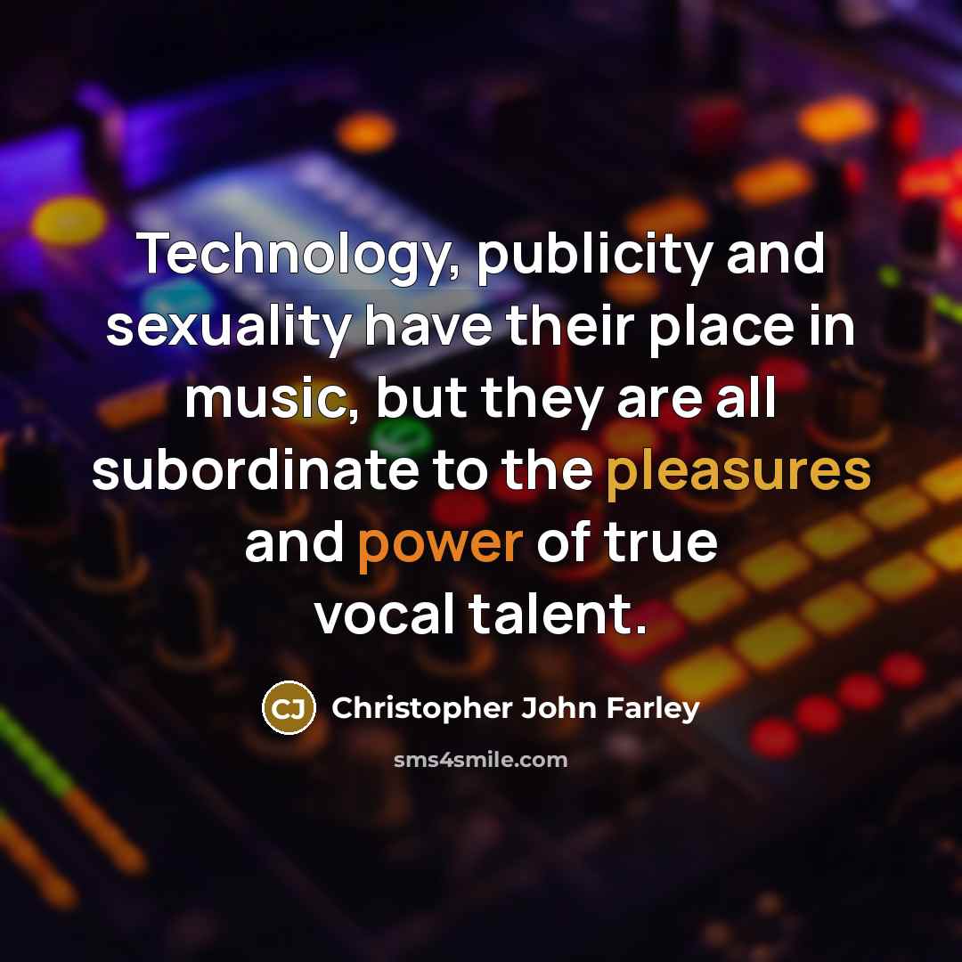 “Technology, publicity and sexuality have their place in music, but they are all subordinate to the pleasures and power of true vocal talent.” quote by Christopher John Farley
