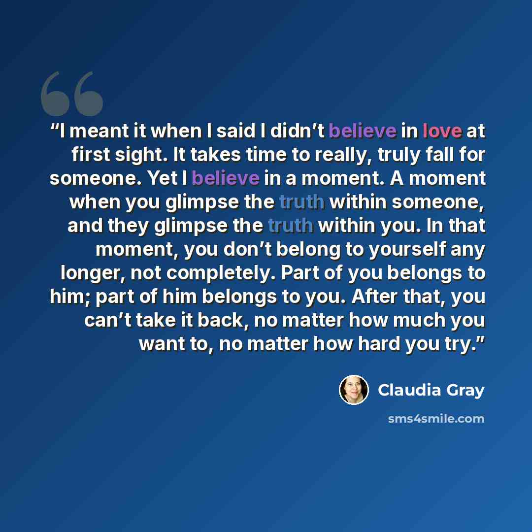 “I meant it when I said I didn’t believe in love at first sight. It takes time to really, truly fall for someone. Yet I believe in a moment. A moment when you glimpse the truth within someone, and they glimpse the truth within you. In that moment, you don’t belong to yourself any longer, not…” quote by Claudia Gray