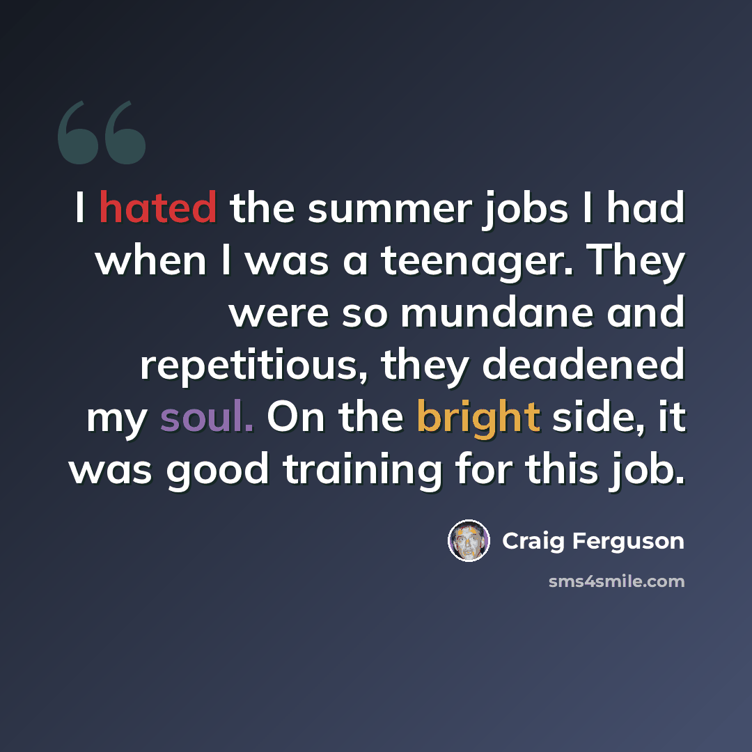 “I hated the summer jobs I had when I was a teenager. They were so mundane and repetitious, they deadened my soul. On the bright side, it was good training for this job.” quote by Craig Ferguson