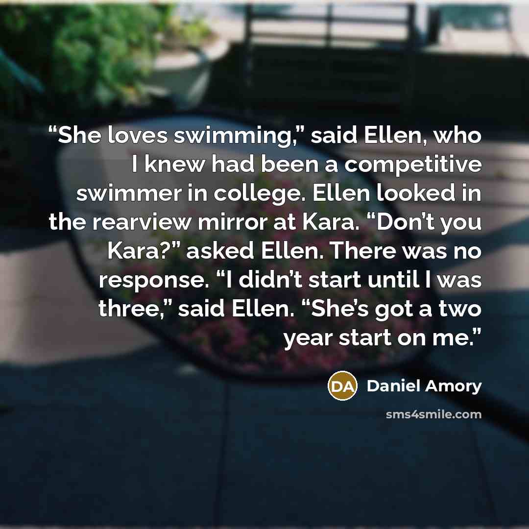 “She loves swimming,” said Ellen, who I knew had been a competitive swimmer in college. Ellen looked in the rearview mirror at Kara. “Don’t you Kara?” asked Ellen. There was no response. “I didn’t start until I was three,” said Ellen. “She’s got a two year start on me.” quote by Daniel Amory