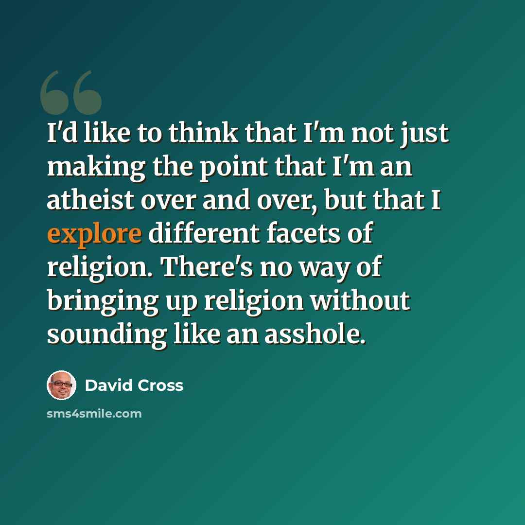 “I'd like to think that I'm not just making the point that I'm an atheist over and over, but that I explore different facets of religion. There's no way of bringing up religion without sounding like an asshole.” quote by David Cross
