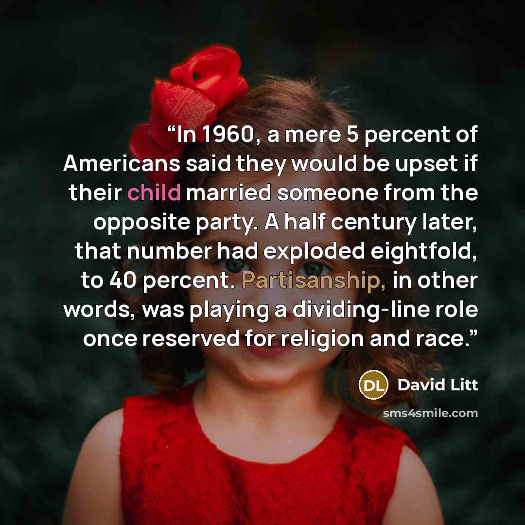 “In 1960, a mere 5 percent of Americans said they would be upset if their child married someone from the opposite party. A half century later, that number had exploded eightfold, to 40 percent. Partisanship, in other words, was playing a dividing-line role once reserved for religion and race.” quote by David Litt