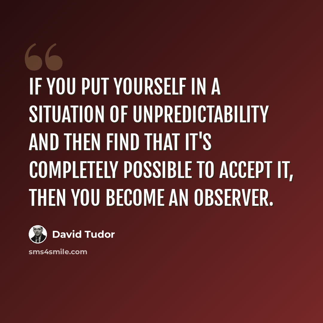 “If you put yourself in a situation of unpredictability and then find that it's completely possible to accept it, then you become an observer.” quote by David Tudor