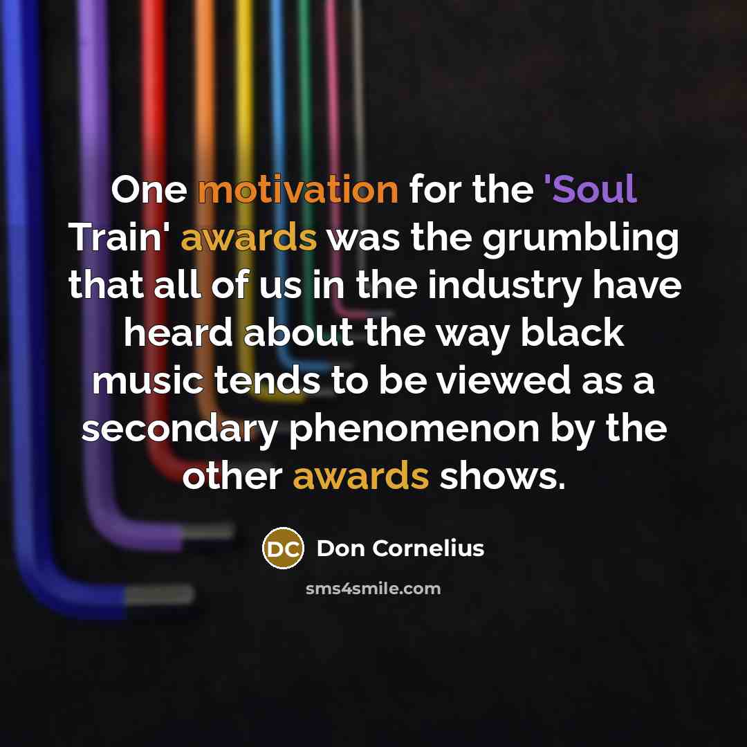 “One motivation for the 'Soul Train' awards was the grumbling that all of us in the industry have heard about the way black music tends to be viewed as a secondary phenomenon by the other awards shows.” quote by Don Cornelius