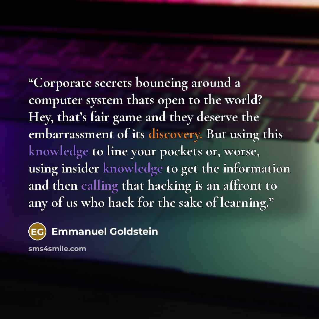 “Corporate secrets bouncing around a computer system thats open to the world? Hey, that’s fair game and they deserve the embarrassment of its discovery. But using this knowledge to line your pockets or, worse, using insider knowledge to get the information and then calling that hacking is an…” quote by Emmanuel Goldstein