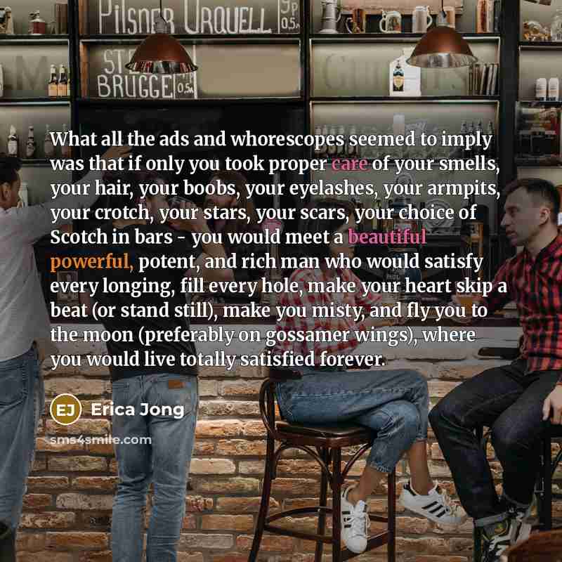 “What all the ads and whorescopes seemed to imply was that if only you took proper care of your smells, your hair, your boobs, your eyelashes, your armpits, your crotch, your stars, your scars, your choice of Scotch in bars - you would meet a beautiful powerful, potent, and rich man who would…” quote by Erica Jong