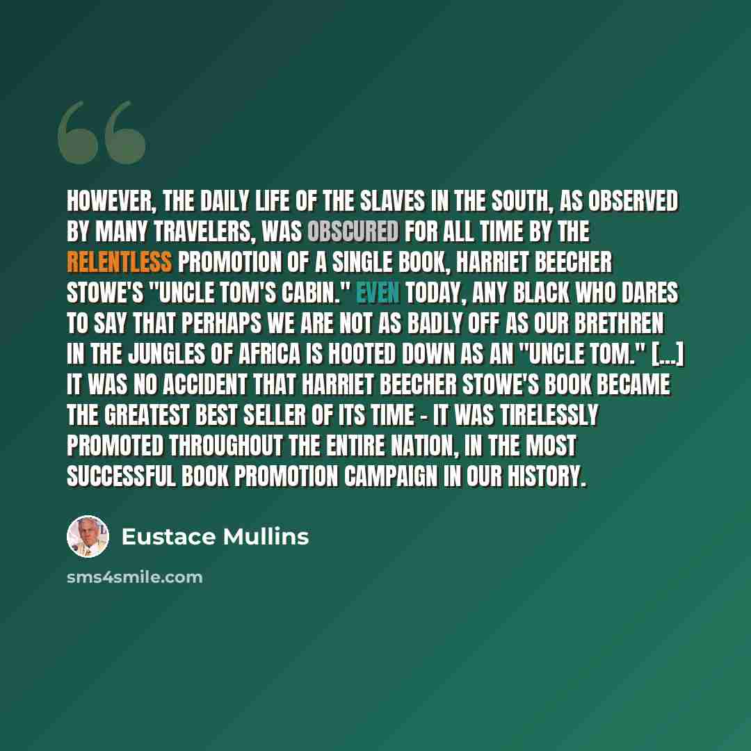 “However, the daily life of the slaves in the South, as observed by many travelers, was obscured for all time by the relentless promotion of a single book, Harriet Beecher Stowe's "Uncle Tom's Cabin." Even today, any black who dares to say that perhaps we are not as badly off as our brethren in the…” quote by Eustace Mullins
