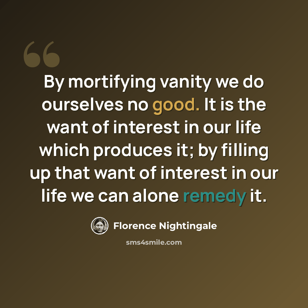 “By mortifying vanity we do ourselves no good. It is the want of interest in our life which produces it; by filling up that want of interest in our life we can alone remedy it.” quote by Florence Nightingale