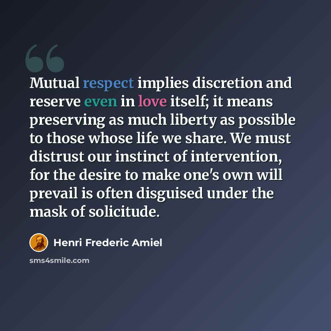“Mutual respect implies discretion and reserve even in love itself; it means preserving as much liberty as possible to those whose life we share. We must distrust our instinct of intervention, for the desire to make one's own will prevail is often disguised under the mask of solicitude.” quote by Henri Frederic Amiel