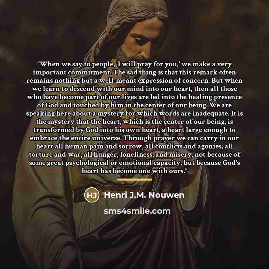 “When we say to people, 'I will pray for you,' we make a very important commitment. The sad thing is that this remark often remains nothing but a well-meant expression of concern. But when we learn to descend with our mind into our heart, then all those who have become part of our lives are led…” quote by Henri J.M. Nouwen