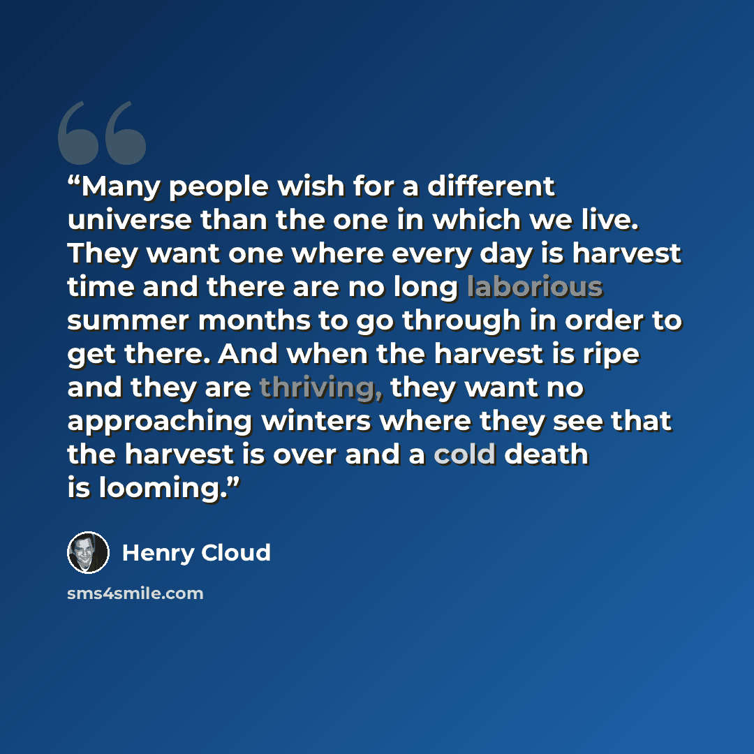 “Many people wish for a different universe than the one in which we live. They want one where every day is harvest time and there are no long laborious summer months to go through in order to get there. And when the harvest is ripe and they are thriving, they want no approaching winters where they…” quote by Henry Cloud