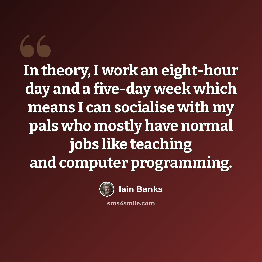 “In theory, I work an eight-hour day and a five-day week which means I can socialise with my pals who mostly have normal jobs like teaching and computer programming.” quote by Iain Banks