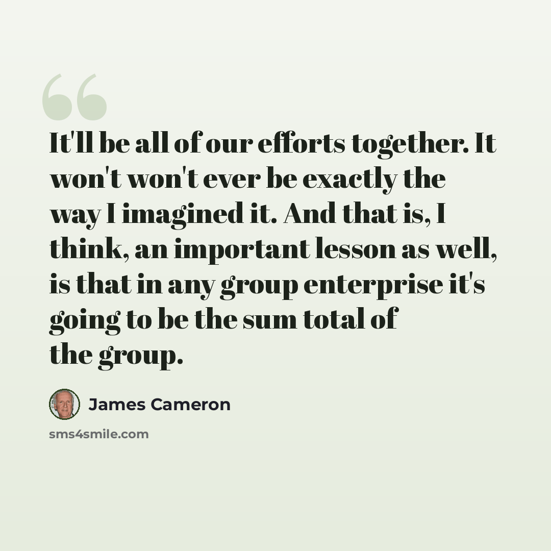 “It'll be all of our efforts together. It won't won't ever be exactly the way I imagined it. And that is, I think, an important lesson as well, is that in any group enterprise it's going to be the sum total of the group.” quote by James Cameron