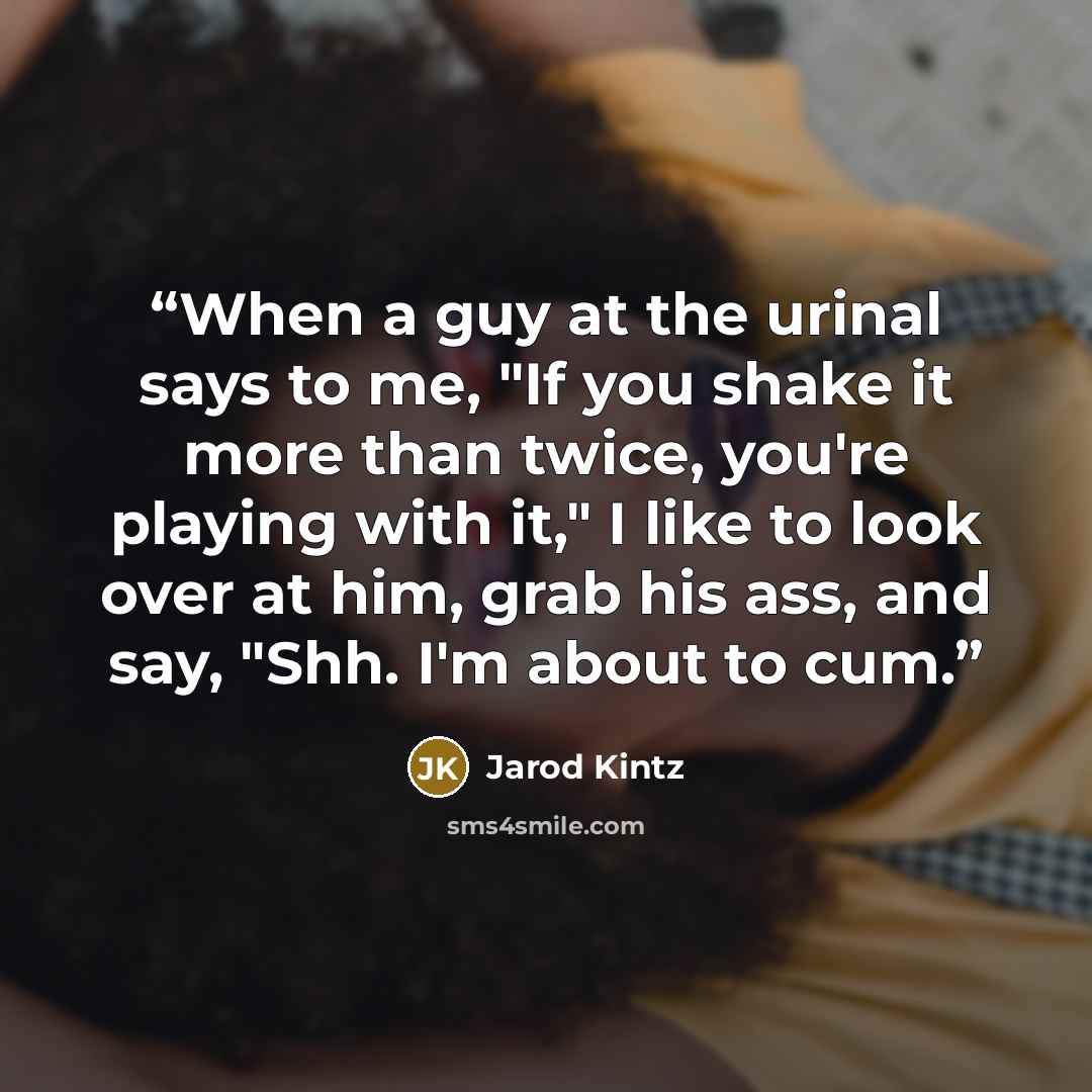 “When a guy at the urinal says to me, "If you shake it more than twice, you're playing with it," I like to look over at him, grab his ass, and say, "Shh. I'm about to cum.” quote by Jarod Kintz