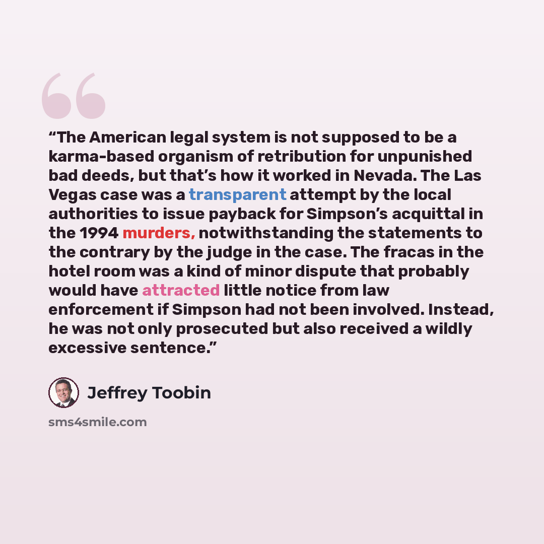 “The American legal system is not supposed to be a karma-based organism of retribution for unpunished bad deeds, but that’s how it worked in Nevada. The Las Vegas case was a transparent attempt by the local authorities to issue payback for Simpson’s acquittal in the 1994 murders, notwithstanding…” quote by Jeffrey Toobin
