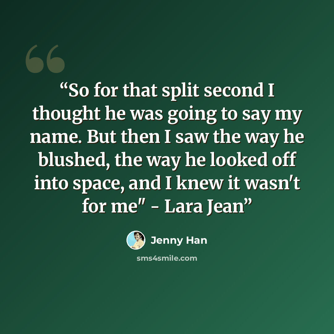 “So for that split second I thought he was going to say my name. But then I saw the way he blushed, the way he looked off into space, and I knew it wasn't for me" - Lara Jean” quote by Jenny Han