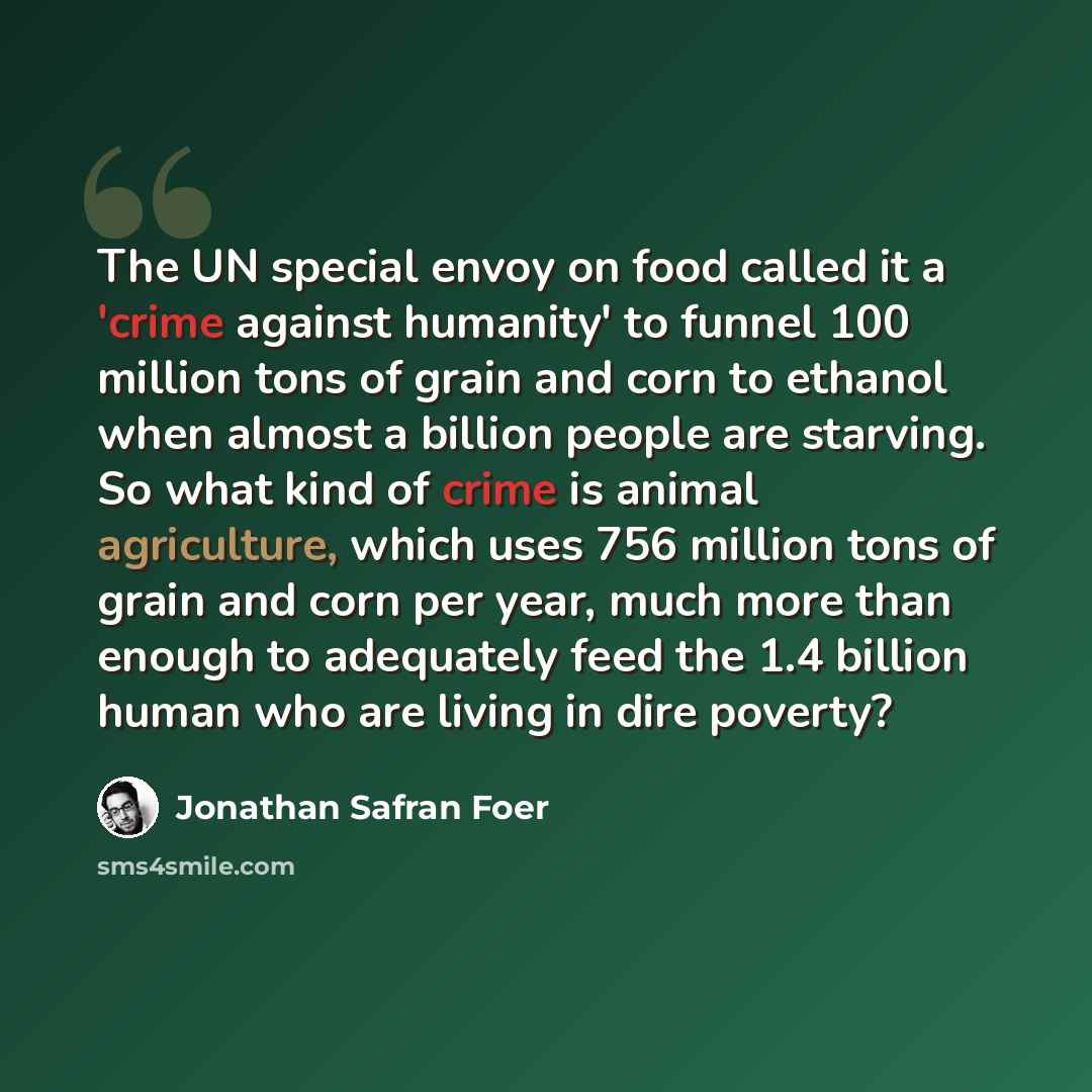 “The UN special envoy on food called it a 'crime against humanity' to funnel 100 million tons of grain and corn to ethanol when almost a billion people are starving. So what kind of crime is animal agriculture, which uses 756 million tons of grain and corn per year, much more than enough to…” quote by Jonathan Safran Foer