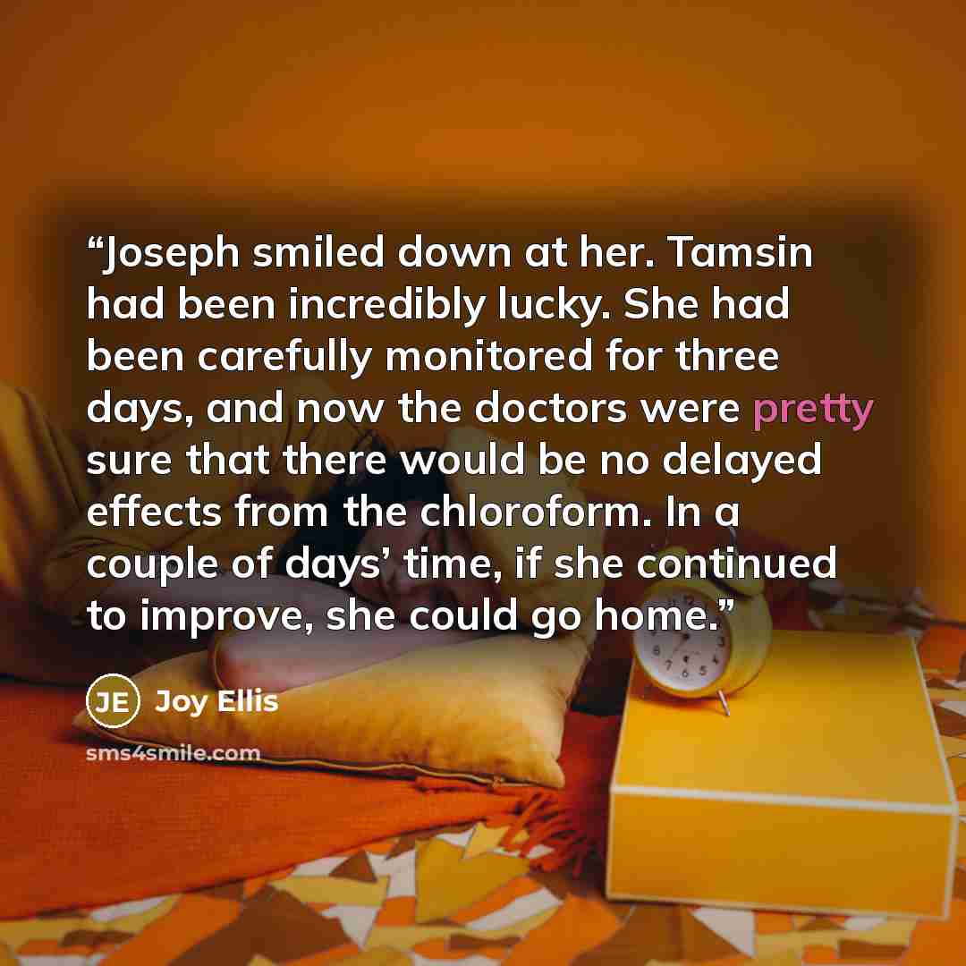 “Joseph smiled down at her. Tamsin had been incredibly lucky. She had been carefully monitored for three days, and now the doctors were pretty sure that there would be no delayed effects from the chloroform. In a couple of days’ time, if she continued to improve, she could go home.” quote by Joy Ellis