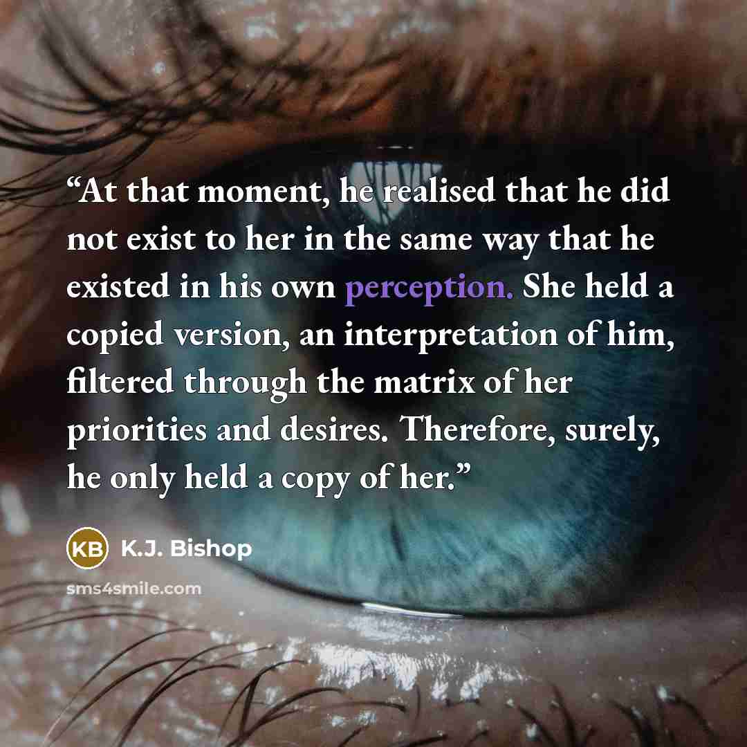 “At that moment, he realised that he did not exist to her in the same way that he existed in his own perception. She held a copied version, an interpretation of him, filtered through the matrix of her priorities and desires. Therefore, surely, he only held a copy of her.” quote by K.J. Bishop