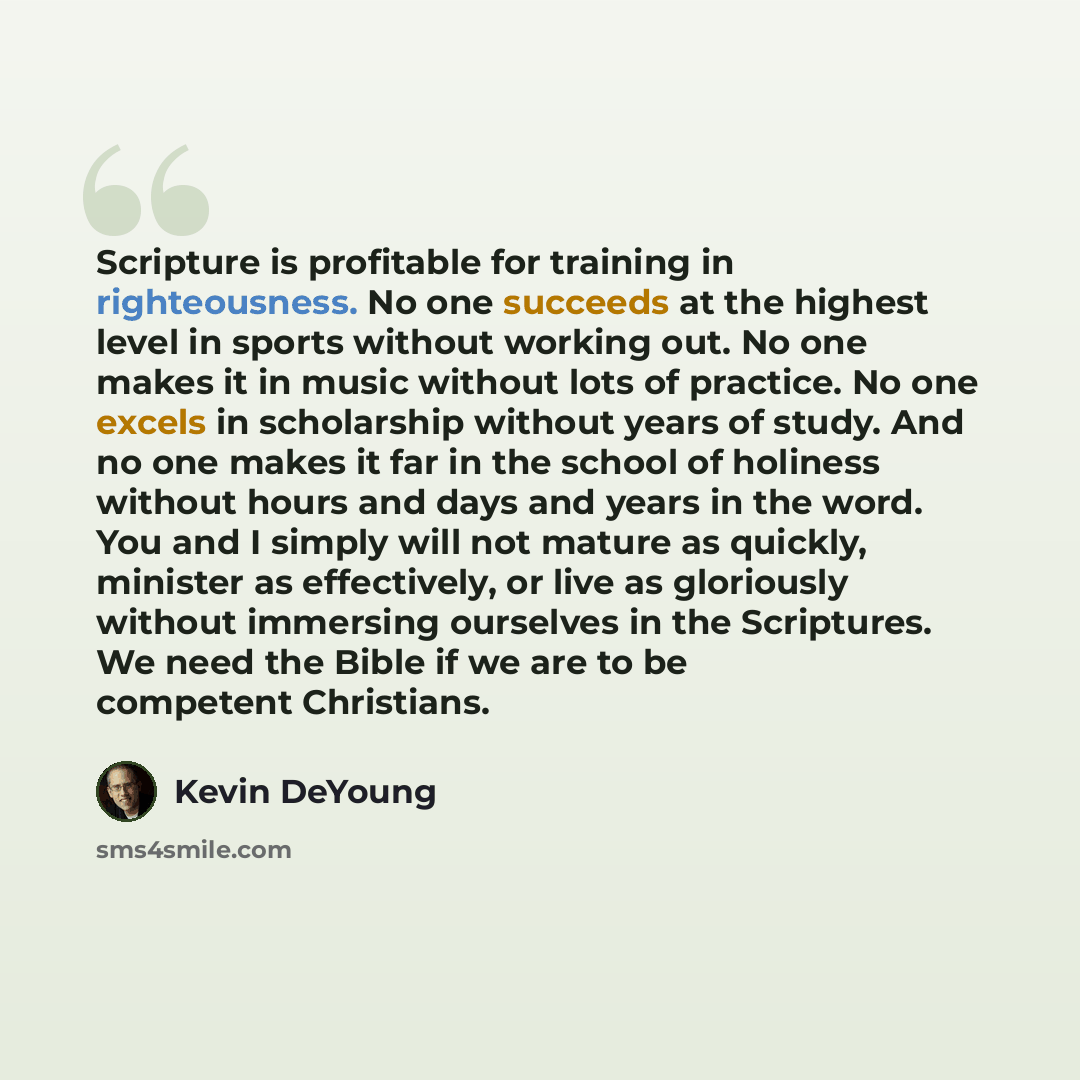 “Scripture is profitable for training in righteousness. No one succeeds at the highest level in sports without working out. No one makes it in music without lots of practice. No one excels in scholarship without years of study. And no one makes it far in the school of holiness without hours and…” quote by Kevin DeYoung
