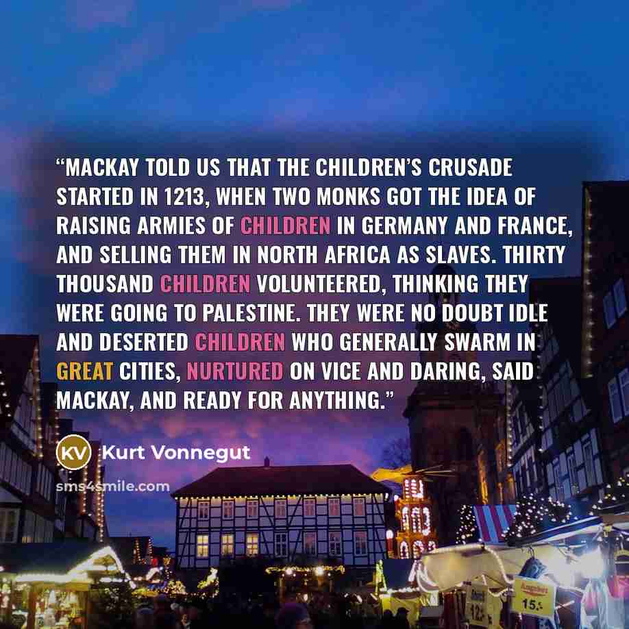 “Mackay told us that the Children’s Crusade started in 1213, when two monks got the idea of raising armies of children in Germany and France, and selling them in North Africa as slaves. Thirty thousand children volunteered, thinking they were going to Palestine. They were no doubt idle and deserted…” quote by Kurt Vonnegut