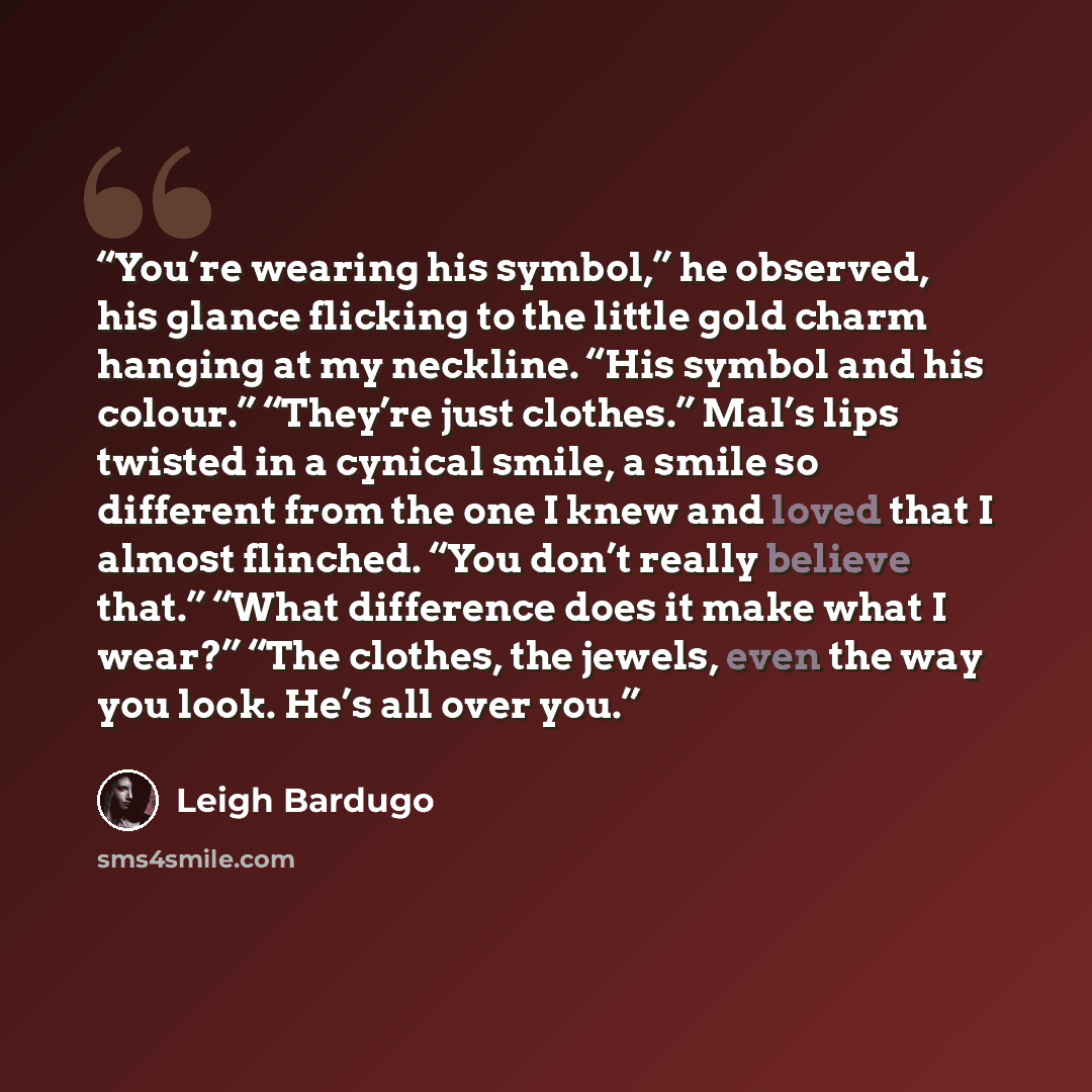 “You’re wearing his symbol,” he observed, his glance flicking to the little gold charm hanging at my neckline. “His symbol and his colour.” “They’re just clothes.” Mal’s lips twisted in a cynical smile, a smile so different from the one I knew and loved that I almost flinched. “You don’t really…” quote by Leigh Bardugo
