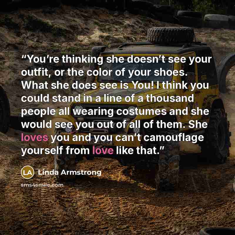 “You’re thinking she doesn’t see your outfit, or the color of your shoes. What she does see is You! I think you could stand in a line of a thousand people all wearing costumes and she would see you out of all of them. She loves you and you can’t camouflage yourself from love like that.” quote by Linda Armstrong
