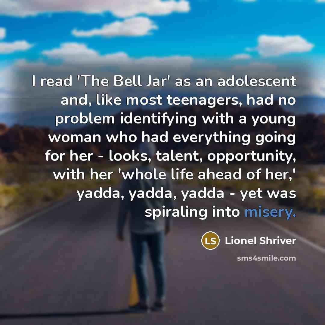 “I read 'The Bell Jar' as an adolescent and, like most teenagers, had no problem identifying with a young woman who had everything going for her - looks, talent, opportunity, with her 'whole life ahead of her,' yadda, yadda, yadda - yet was spiraling into misery.” quote by Lionel Shriver
