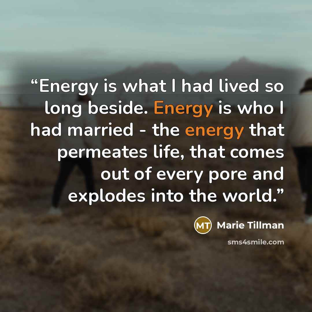 “Energy is what I had lived so long beside. Energy is who I had married - the energy that permeates life, that comes out of every pore and explodes into the world.” quote by Marie Tillman