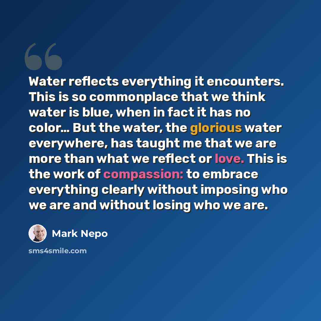 “Water reflects everything it encounters. This is so commonplace that we think water is blue, when in fact it has no color… But the water, the glorious water everywhere, has taught me that we are more than what we reflect or love. This is the work of compassion: to embrace everything clearly…” quote by Mark Nepo