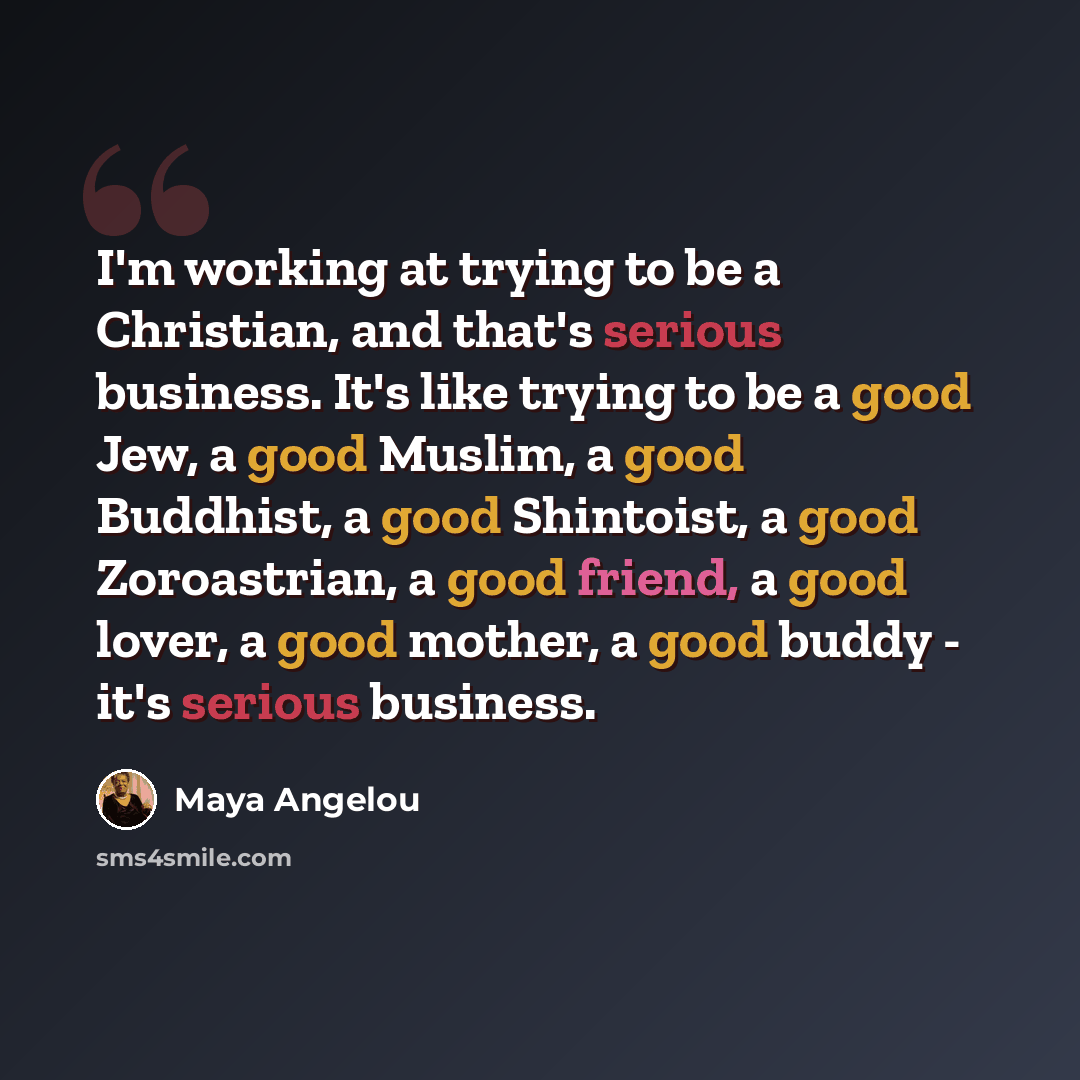 “I'm working at trying to be a Christian, and that's serious business. It's like trying to be a good Jew, a good Muslim, a good Buddhist, a good Shintoist, a good Zoroastrian, a good friend, a good lover, a good mother, a good buddy - it's serious business.” quote by Maya Angelou