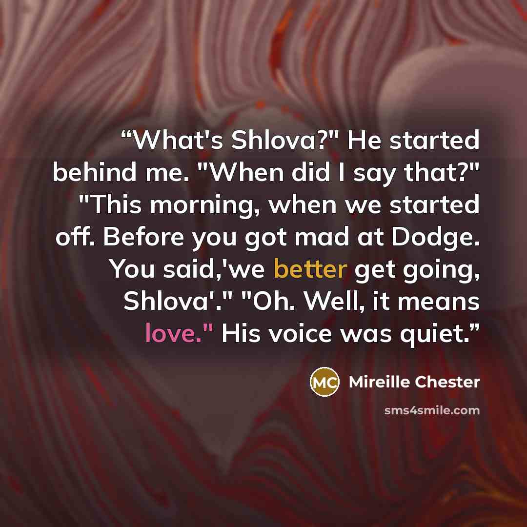 “What's Shlova?" He started behind me. "When did I say that?" "This morning, when we started off. Before you got mad at Dodge. You said,'we better get going, Shlova'." "Oh. Well, it means love." His voice was quiet.” quote by Mireille Chester