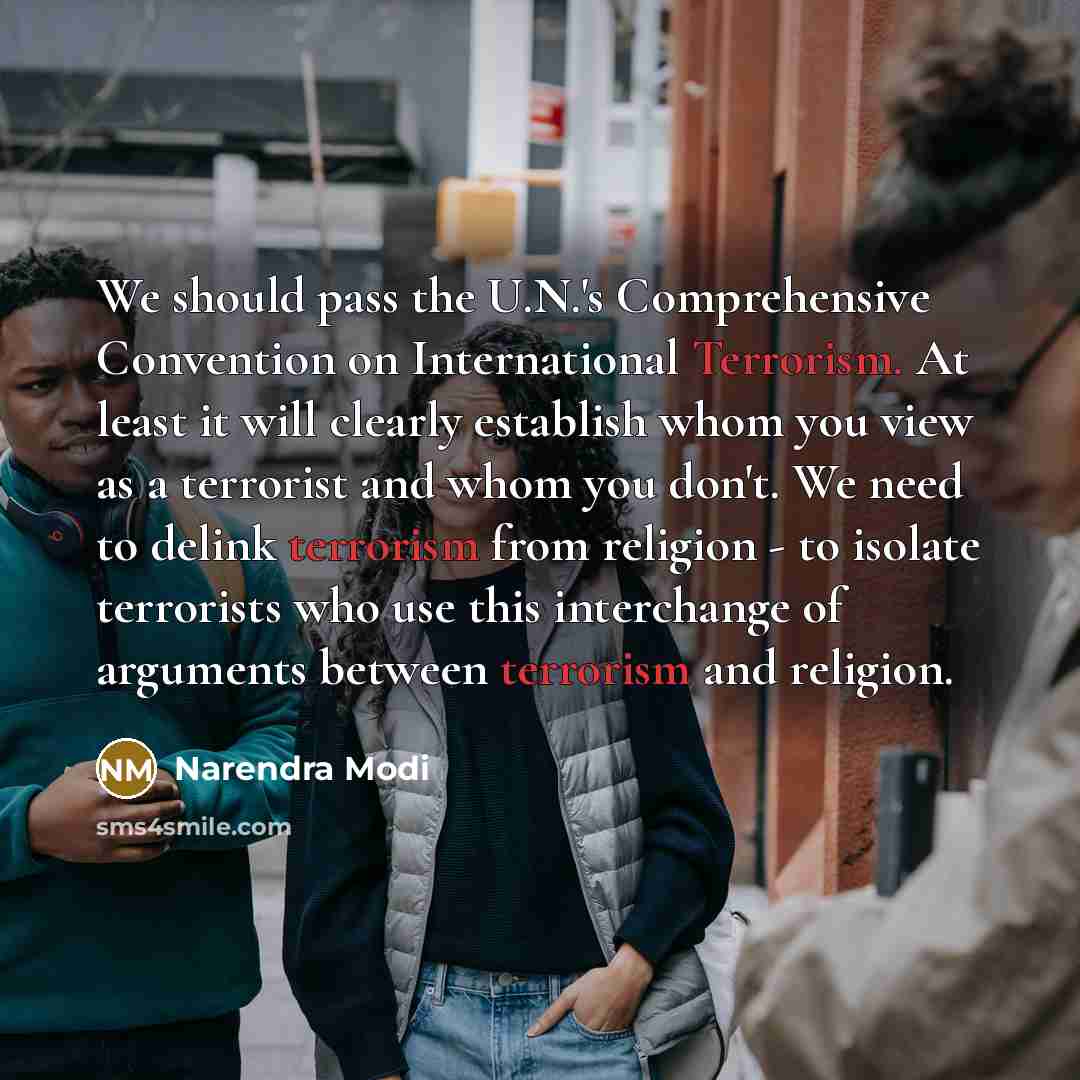 “We should pass the U.N.'s Comprehensive Convention on International Terrorism. At least it will clearly establish whom you view as a terrorist and whom you don't. We need to delink terrorism from religion - to isolate terrorists who use this interchange of arguments between terrorism and religion.” quote by Narendra Modi