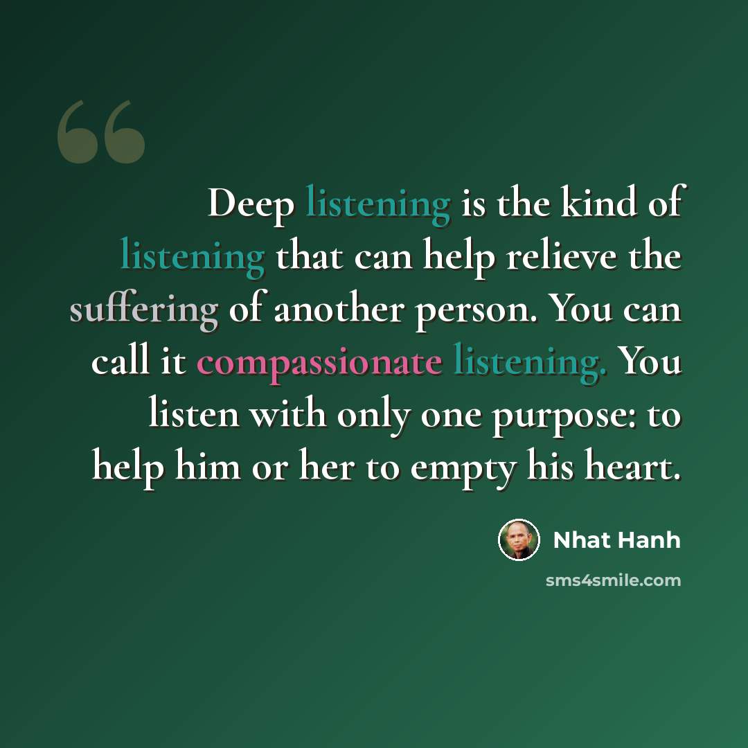 “Deep listening is the kind of listening that can help relieve the suffering of another person. You can call it compassionate listening. You listen with only one purpose: to help him or her to empty his heart.” quote by Nhat Hanh