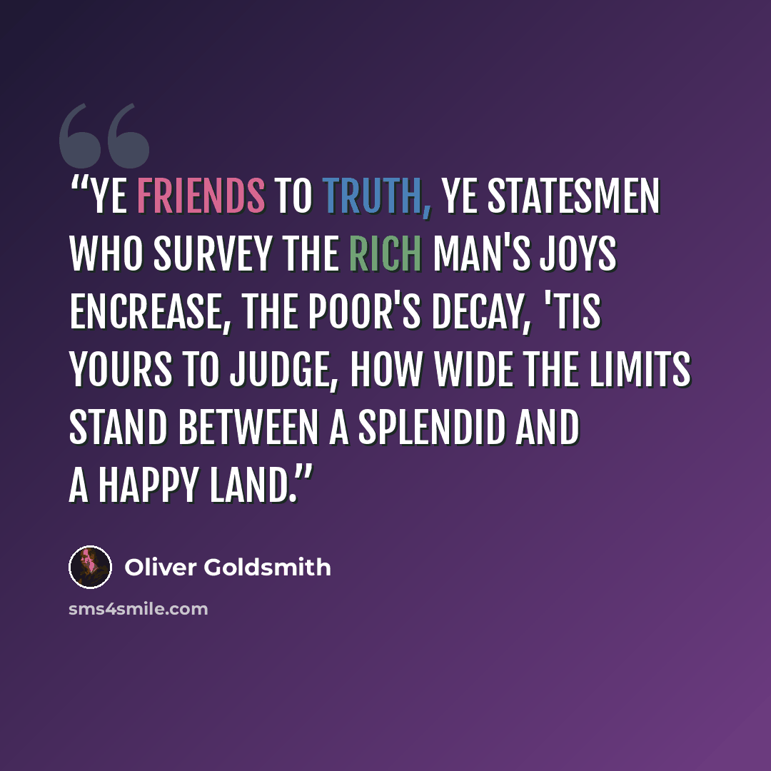 “Ye friends to truth, ye statesmen who survey The rich man's joys encrease, the poor's decay, 'Tis yours to judge, how wide the limits stand Between a splendid and a happy land.” quote by Oliver Goldsmith
