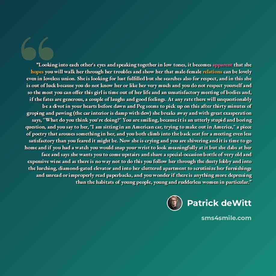 “Looking into each other's eyes and speaking together in low tones, it becomes apparent that she hopes you will walk her through her troubles and show her that male-female relations can be lovely even in loveless union. She is looking for lust fulfilled but she searches also for respect, and in…” quote by Patrick deWitt