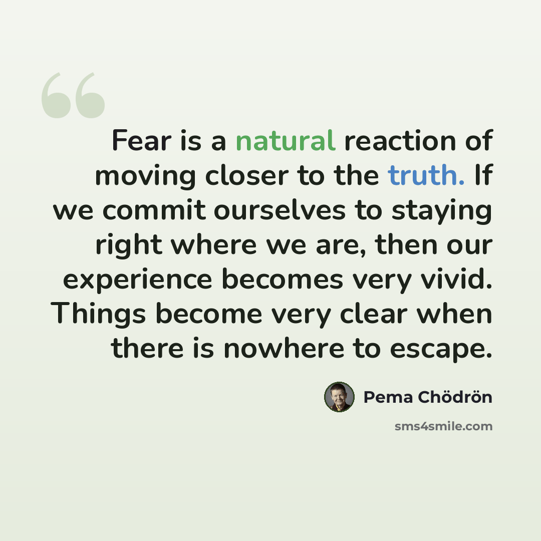 “Fear is a natural reaction of moving closer to the truth. If we commit ourselves to staying right where we are, then our experience becomes very vivid. Things become very clear when there is nowhere to escape.” quote by Pema Chodron